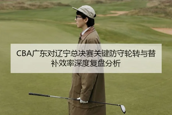CBA广东对辽宁总决赛关键防守轮转与替补效率深度复盘分析