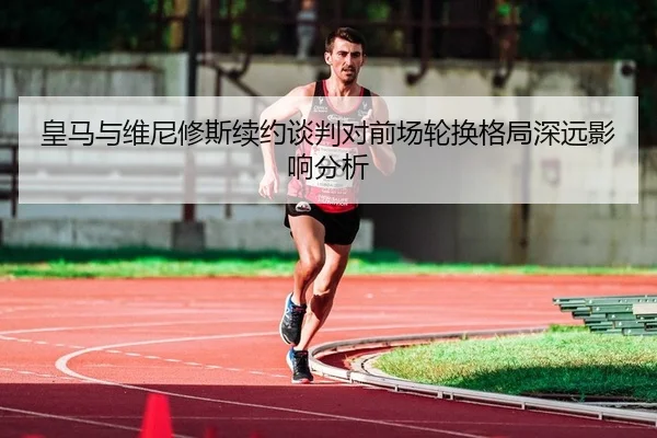 皇马与维尼修斯续约谈判对前场轮换格局深远影响分析
