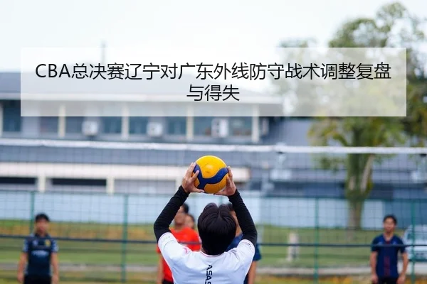 CBA总决赛辽宁对广东外线防守战术调整复盘与得失